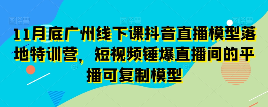 11月底广州线下课抖音直播模型落地特训营，短视频锤爆直播间的平播可复制模型-瀚海资源库