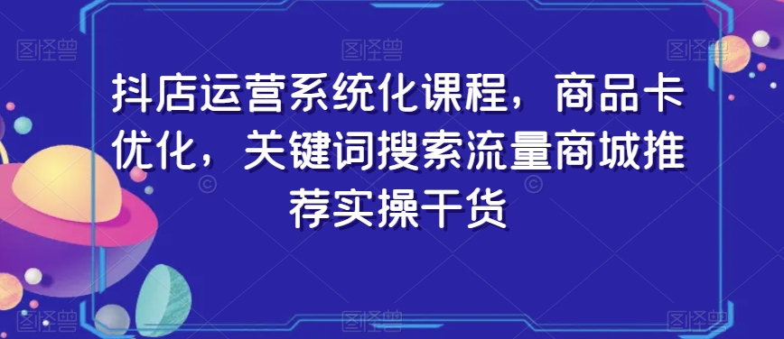 抖店运营系统化课程，商品卡优化，关键词搜索流量商城推荐实操干货-瀚海资源库