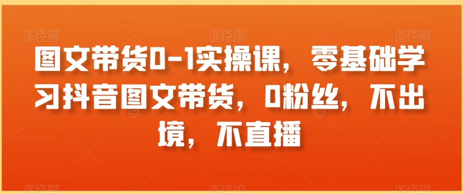 图文带货0-1实操课，零基础学习抖音图文带货，0粉丝，不出境，不直播-瀚海资源库