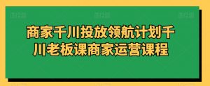 商家千川投放领航计划千川老板课商家运营课程-瀚海资源库