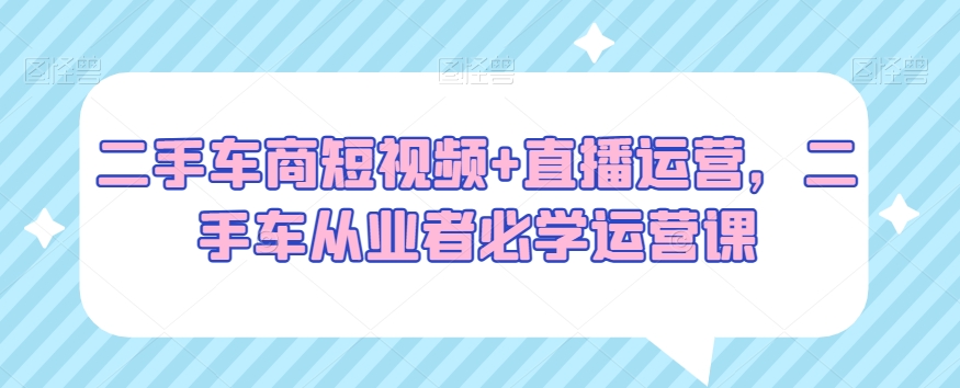 二手车商短视频+直播运营，二手车从业者必学运营课-瀚海资源库