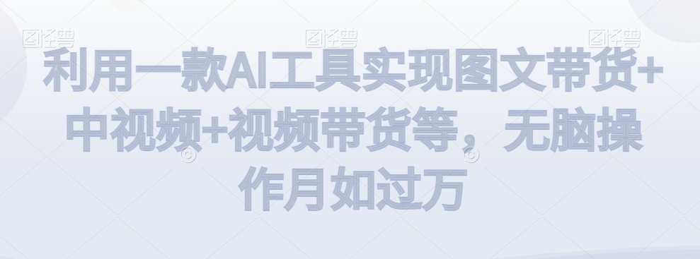 利用一款AI工具实现图文带货+中视频+视频带货等，无脑操作月如过万【揭秘】-瀚海资源库