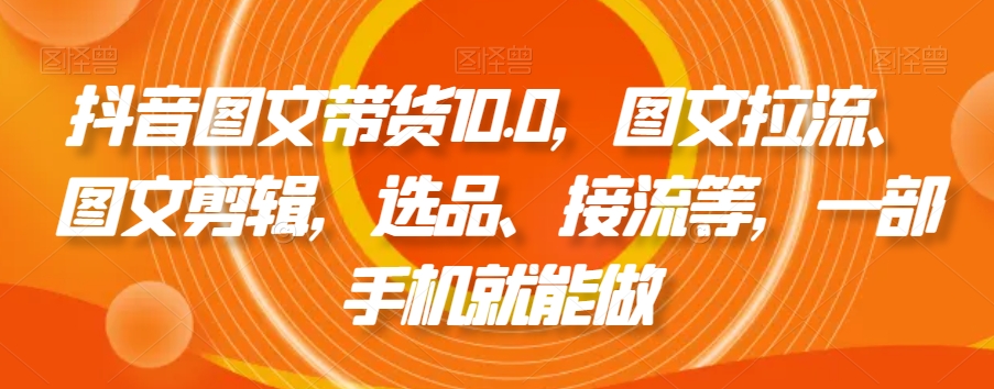 抖音图文带货10.0，图文拉流、图文剪辑，选品、接流等，一部手机就能做-瀚海资源库