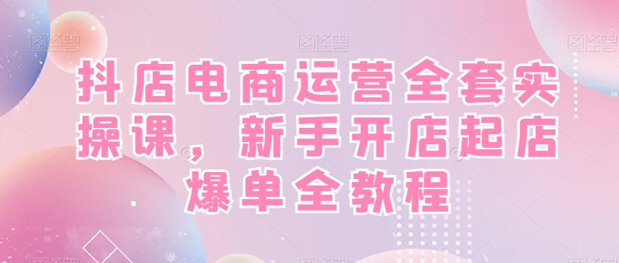 抖店电商运营全套实操课，新手开店起店爆单全教程-瀚海资源库