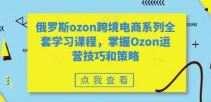 俄罗斯ozon跨境电商系列全套学习课程,掌握Ozon运营技巧和策略-瀚海资源库