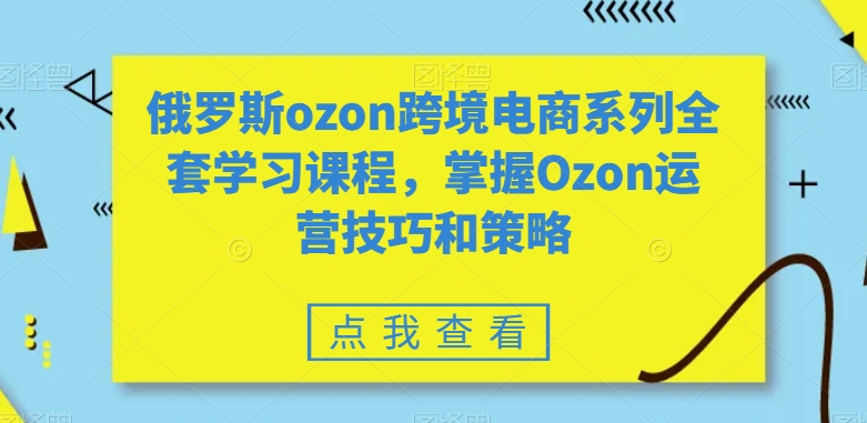 俄罗斯ozon跨境电商系列全套学习课程，掌握Ozon运营技巧和策略-瀚海资源库