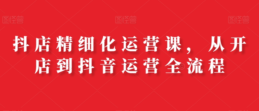 抖店精细化运营课，从开店到抖音运营全流程-瀚海资源库