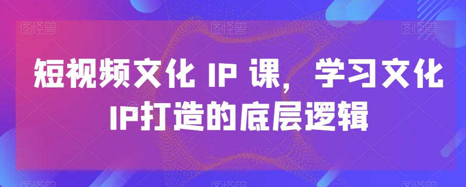 短视频文化IP课，学习文化IP打造的底层逻辑-瀚海资源库