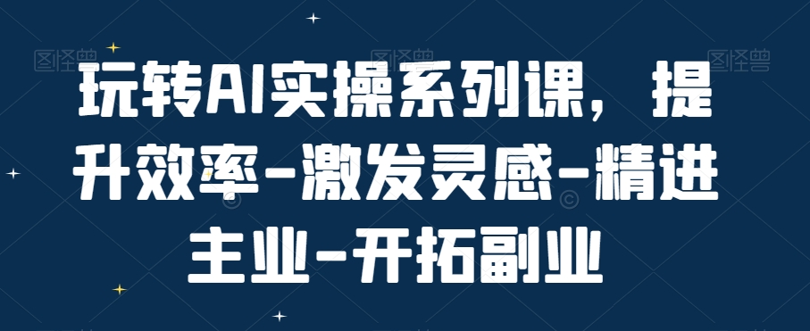 玩转AI实操系列课，提升效率-激发灵感-精进主业-开拓副业-瀚海资源库