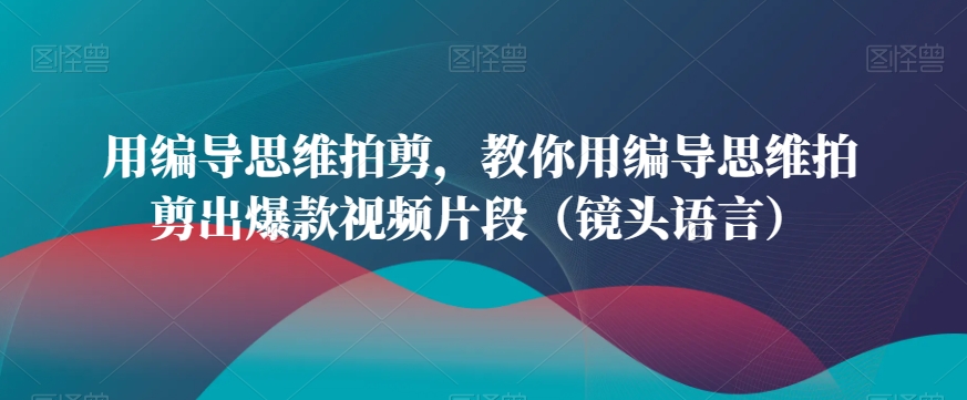 用编导思维拍剪，教你用编导思维拍剪出爆款视频片段（镜头语言）-瀚海资源库