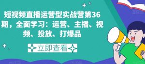 短视频直播运营型实战营第36期，全面学习：运营、主播、视频、投放、打爆品-瀚海资源库