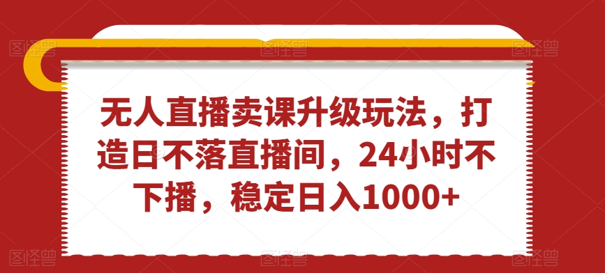 无人直播卖课升级玩法，打造日不落直播间，24小时不下播，稳定日入1000+【揭秘】-瀚海资源库