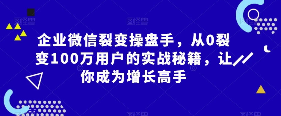 企业微信裂变操盘手，从0裂变100万用户的实战秘籍，让你成为增长高手-瀚海资源库