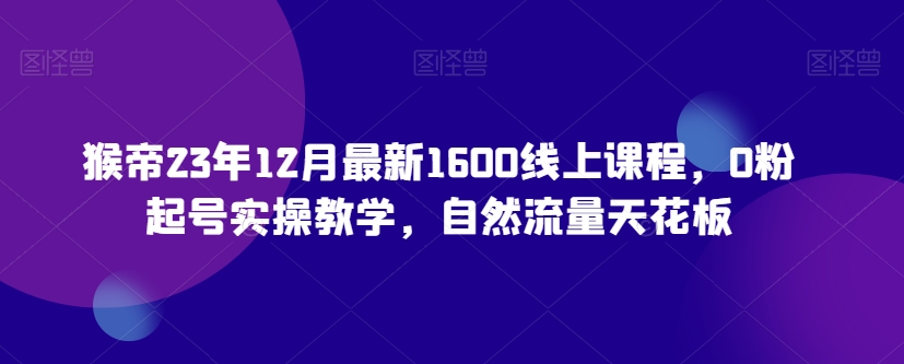 猴帝23年12月最新1600线上课程，0粉起号实操教学，自然流量天花板-瀚海资源库