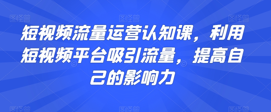 短视频流量运营认知课，利用短视频平台吸引流量，提高自己的影响力-瀚海资源库