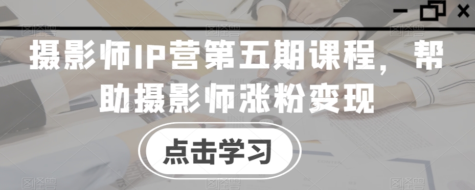 摄影师IP营第五期课程，帮助摄影师涨粉变现-瀚海资源库
