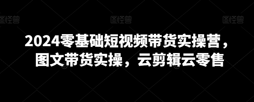 2024零基础短视频带货实操营，图文带货实操，云剪辑云零售-瀚海资源库