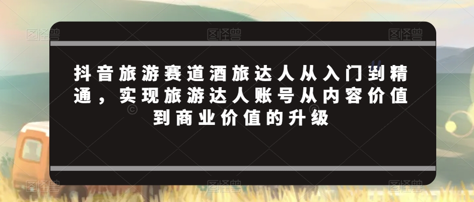 抖音旅游赛道酒旅达人从入门到精通，实现旅游达人账号从内容价值到商业价值的升级-瀚海资源库