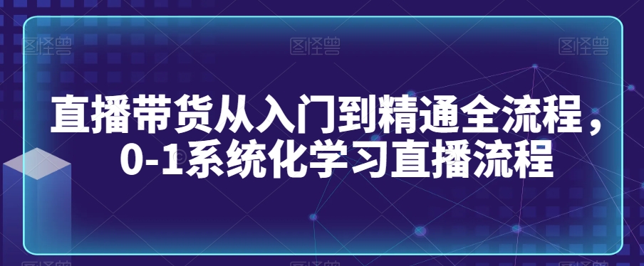 直播带货从入门到精通全流程，0-1系统化学习直播流程-瀚海资源库