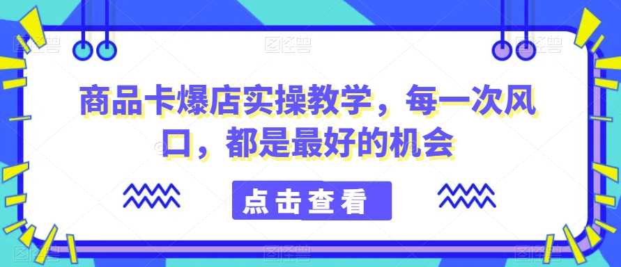 商品卡爆店实操教学，每一次风口，都是最好的机会-瀚海资源库