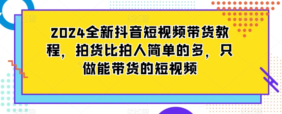 2024全新抖音短视频带货教程，拍货比拍人简单的多，只做能带货的短视频-瀚海资源库