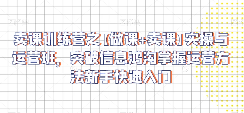 卖课训练营之【做课+卖课】实操与运营班，突破信息鸿沟掌握运营方法新手快速入门-瀚海资源库