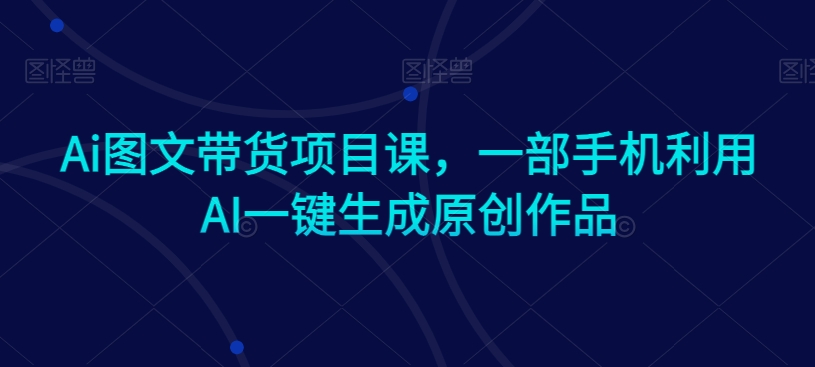Ai图文带货项目课，一部手机利用AI一键生成原创作品-瀚海资源库