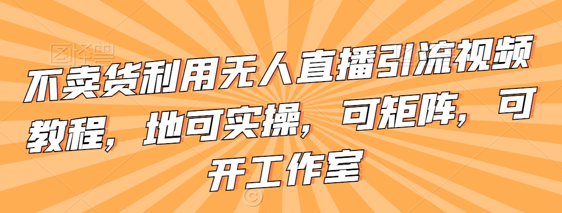 不卖货利用无人直播引流视频教程，地可实操，可矩阵，可开工作室【揭秘】-瀚海资源库