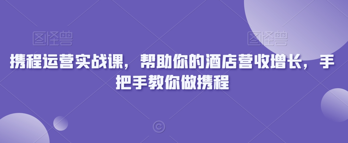 携程运营实战课，帮助你的酒店营收增长，手把手教你做携程-瀚海资源库