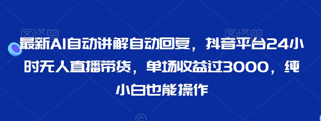 最新AI自动讲解自动回复，抖音平台24小时无人直播带货，单场收益过3000，纯小白也能操作【揭秘】-瀚海资源库