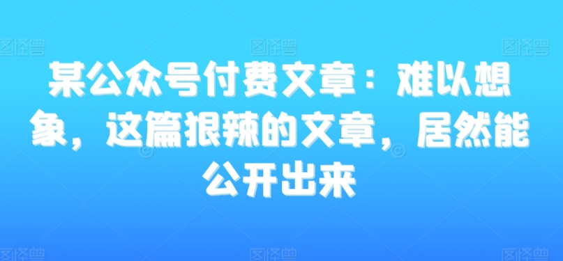 某公众号付费文章：难以想象，这篇狠辣的文章，居然能公开出来-瀚海资源库