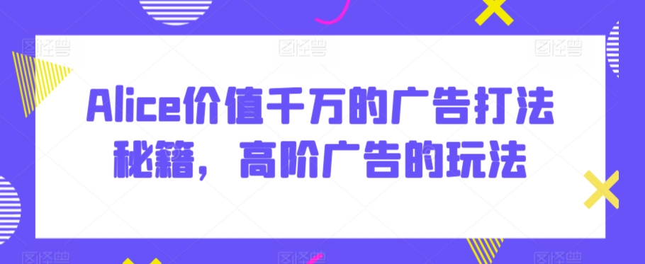 Alice价值千万的广告打法秘籍，高阶广告的玩法-瀚海资源库