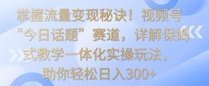掌握流量变现秘诀!视频号“今日话题”赛道,详解保姆式教学一体化实操玩法,助你轻松日入300+【揭秘】-瀚海资源库