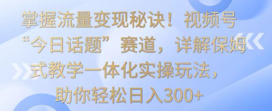 掌握流量变现秘诀！视频号“今日话题”赛道，详解保姆式教学一体化实操玩法，助你轻松日入300+【揭秘】-瀚海资源库