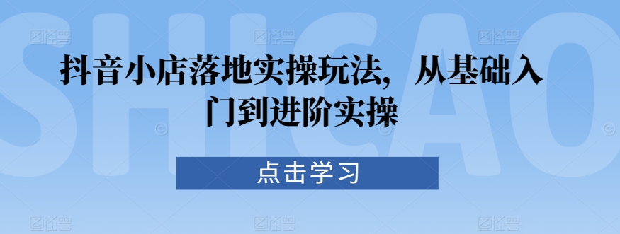 抖音小店落地实操玩法，从基础入门到进阶实操-瀚海资源库