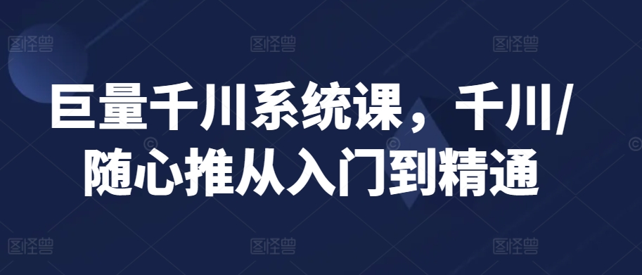 巨量千川系统课，千川/随心推从入门到精通-瀚海资源库