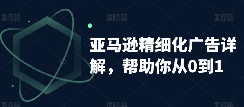 亚马逊精细化广告详解，帮助你从0到1，自动广告权重解读、手动广告打法详解-瀚海资源库