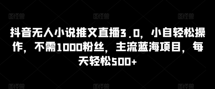 抖音无人小说推文直播3.0，小自轻松操作，不需1000粉丝，主流蓝海项目，每天轻松500+【揭秘】-瀚海资源库