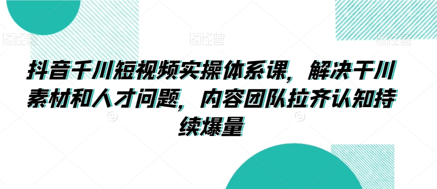 抖音千川短视频实操体系课，解决干川素材和人才问题，内容团队拉齐认知持续爆量-瀚海资源库