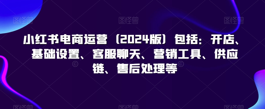 小红书电商运营（2024版）包括：开店、基础设置、客服聊天、营销工具、供应链、售后处理等-瀚海资源库