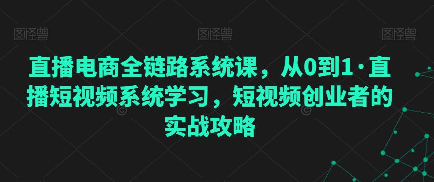 直播电商全链路系统课，从0到1·直播短视频系统学习，短视频创业者的实战攻略-瀚海资源库
