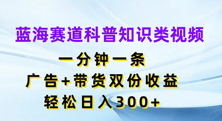 蓝海赛道科普知识类视频，一分钟一条，广告+带货双份收益，轻松日入300+【揭秘】-瀚海资源库