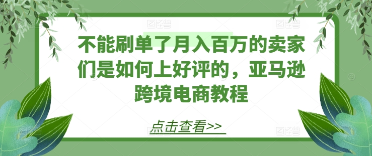 不能刷单了月入百万的卖家们是如何上好评的，亚马逊跨境电商教程-瀚海资源库