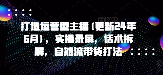 打造运营型主播(更新24年7月)，实操录屏，话术拆解，自然流带货打法-瀚海资源库