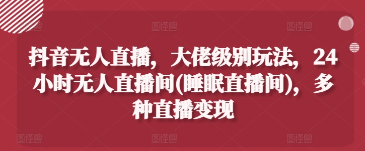 抖音无人直播，大佬级别玩法，24小时无人直播间(睡眠直播间)，多种直播变现【揭秘】-瀚海资源库