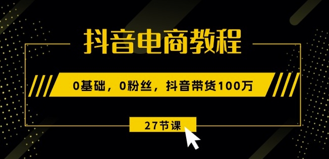 抖音电商教程：0基础，0粉丝，抖音带货100w(27节视频课)-瀚海资源库