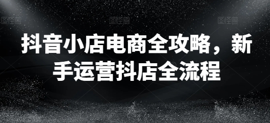 抖音小店电商全攻略，新手运营抖店全流程-瀚海资源库
