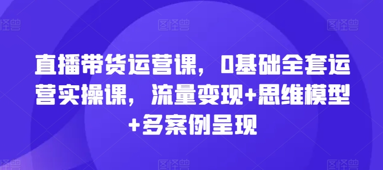 直播带货运营课，0基础全套运营实操课，流量变现+思维模型+多案例呈现-瀚海资源库