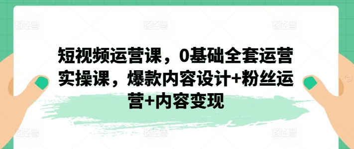 短视频运营课，0基础全套运营实操课，爆款内容设计+粉丝运营+内容变现-瀚海资源库