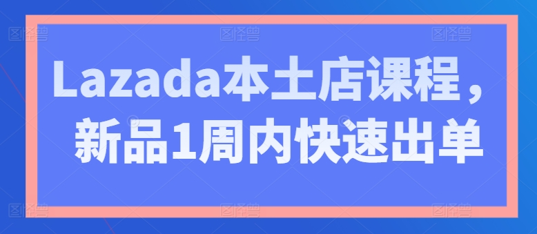 Lazada本土店课程，新品1周内快速出单-瀚海资源库